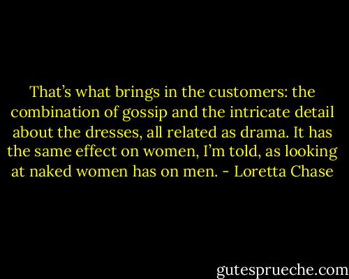 That’s what brings in the customers: the combination of gossip and the intricate detail about the dresses, all related as drama. It has the same effect on women, I’m told, as looking at naked women has on men. - Loretta Chase