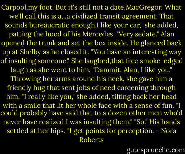Carpool,my foot. But it's still not a date,MacGregor. What we'll call this is a...a civilized transit agreement. That sounds bureaucratic enough.I like your car," she added, patting the hood of his Mercedes. "Very sedate."<br />Alan opened the trunk and set the box inside. He glanced back up at Shelby as he closed it. "You have an interesting way of insulting someone."<br />She laughed,that free smoke-edged laugh as she went to him. "Dammit, Alan, I like you." Throwing her arms around his neck, she gave him a friendly hug that sent jolts of need careening through him. "I really like you," she added, tilting back her head with a smile that lit her whole face with a sense of fun. "I could probably have said that to a dozen other men who'd never have realized I was insulting them."<br />"So." His hands settled at her hips. "I get points for perception. - Nora Roberts