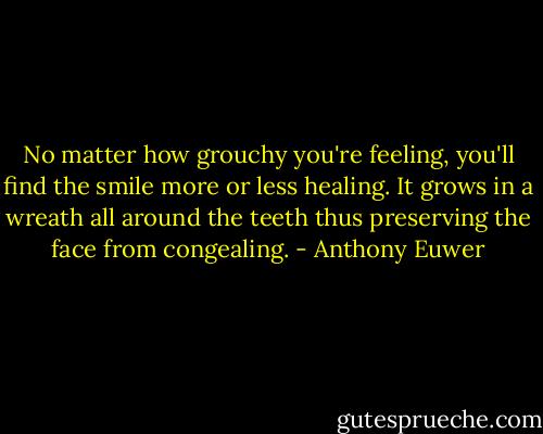 No matter how grouchy you're feeling,<br />you'll find the smile more or less healing.<br />It grows in a wreath<br />all around the teeth<br />thus preserving the face from congealing. - Anthony Euwer