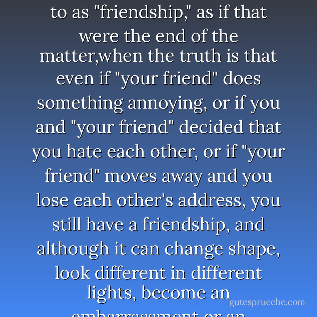 Stop that Stuart," Patty said as Stuart struggled with the suitcases, which were too heavy for him, she thought. (Almost everything was way too heavy for Stuart.)" Just put those down. Besides," Patty said, "where will you go? You don't have anyplace to go." But Stuart took her hand and held it for a moment against his closed eyes, and despite the many occasions when Patty had wanted him to go, and the several occasions when she had tried to make him go, despite the fact that he was at his most enragingly pathetic, for once she could think of nothing, nothing at all that he could be trying to shame her into or shame her out of, and so it occurred to her that this he would really leave---that he was simply saying good-bye. All along, Patty had been unaware that time is as adhesive as love, and that the more time you spend with someone the greater the likelihood of finding yourself with a permanent sort of thing to deal with that people casually refer to as "friendship," as if that were the end of the matter,when the truth is that even if "your friend" does something annoying, or if you and "your friend" decided that you hate each other, or if "your friend" moves away and you lose each other's address, you still have a friendship, and although it can change shape, look different in different lights, become an embarrassment or an encumbrance or a sorrow, it can't simply cease to have existed, no matter how far into the past it sinks, so attempts to disavow or destroy it will not merely constitute betrayals of friendship but, more practically, are bound to be fruitless, causing damage only to the humans involved rather than to that gummy jungle(friendship)in which those humans have entrapped themselves, so if sometime in the future you're not going to want to have been a particular person's friend, or if you're not going to want to have had that particular friendship you and that person can make with one another, then don't be friends with that person at all, don't talk to that person, don't go anywhere near that person, because as soon as you start to see something from that person's point of view (which, inevitably, will be as soon as you stand next to that person) common ground is sure to slide under your feet. - Deborah Eisenberg
