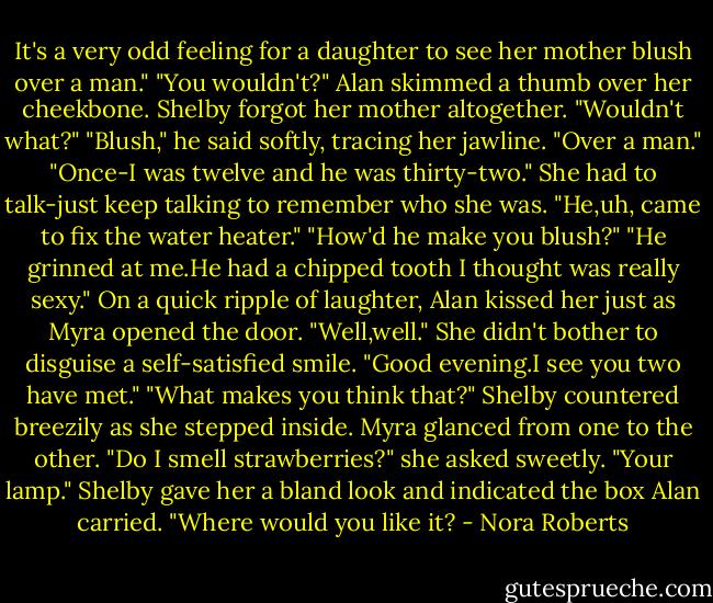It's a very odd feeling for a daughter to see her mother blush over a man."<br />"You wouldn't?" Alan skimmed a thumb over her cheekbone. Shelby forgot her mother altogether.<br />"Wouldn't what?"<br />"Blush," he said softly, tracing her jawline. "Over a man."<br />"Once-I was twelve and he was thirty-two." She had to talk-just keep talking to remember who she was. "He,uh, came to fix the water heater."<br />"How'd he make you blush?"<br />"He grinned at me.He had a chipped tooth I thought was really sexy."<br />On a quick ripple of laughter, Alan kissed her just as Myra opened the door.<br />"Well,well." She didn't bother to disguise a self-satisfied smile. "Good evening.I see you two have met."<br />"What makes you think that?" Shelby countered breezily as she stepped inside.<br />Myra glanced from one to the other. "Do I smell strawberries?" she asked sweetly.<br />"Your lamp." Shelby gave her a bland look and indicated the box Alan carried. "Where would you like it? - Nora Roberts