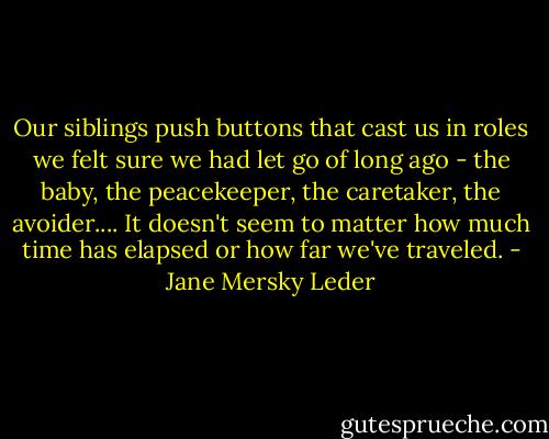 Our siblings push buttons that cast us in roles we felt sure we had let go of long ago - the baby, the peacekeeper, the caretaker, the avoider.... It doesn't seem to matter how much time has elapsed or how far we've traveled. - Jane Mersky Leder
