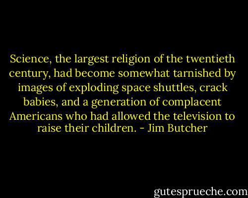 Science, the largest religion of the twentieth century, had become somewhat tarnished by images of exploding space shuttles, crack babies, and a generation of complacent Americans who had allowed the television to raise their children. - Jim Butcher