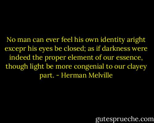 No man can ever feel his own identity aright excepr his eyes be closed; as if darkness were indeed the proper element of our essence, though light be more congenial to our clayey part. - Herman Melville