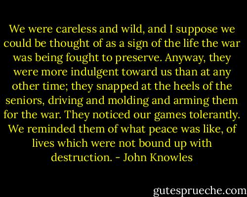 We were careless and wild, and I suppose we could be thought of as a sign of the life the war was being fought to preserve. Anyway, they were more indulgent toward us than at any other time; they snapped at the heels of the seniors, driving and molding and arming them for the war. They noticed our games tolerantly. We reminded them of what peace was like, of lives which were not bound up with destruction. - John Knowles
