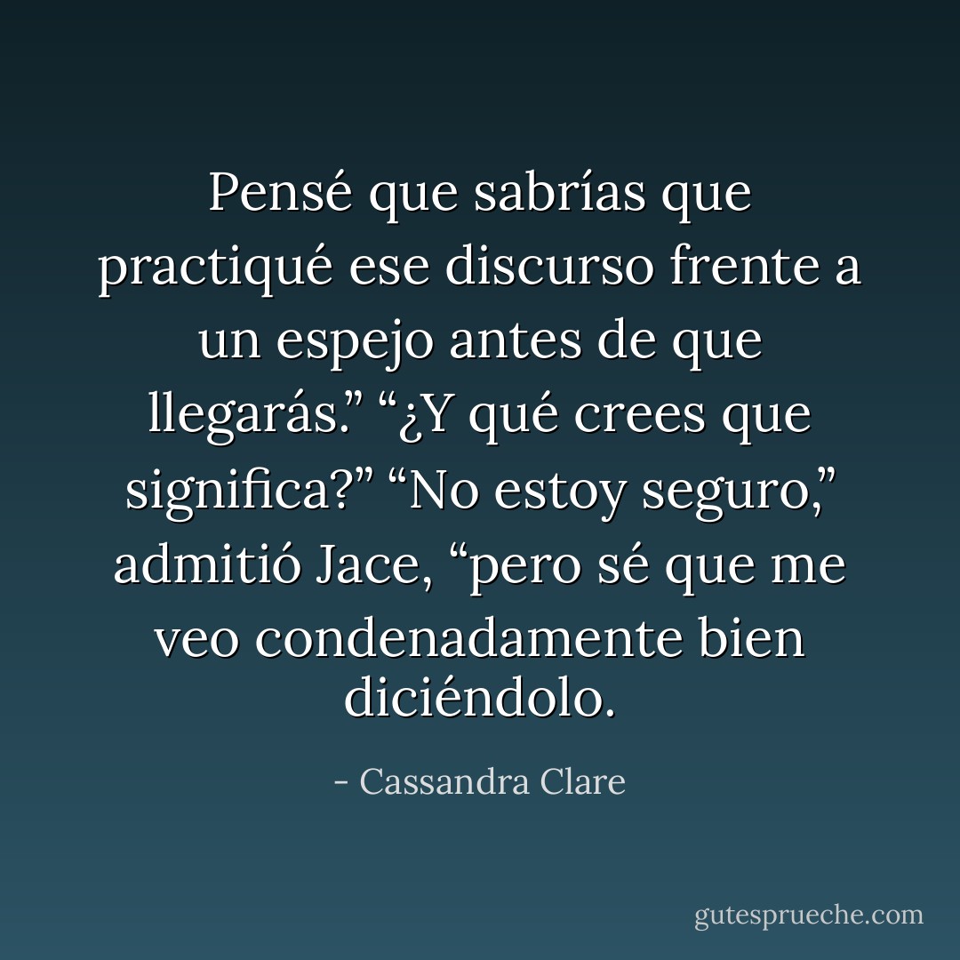Pensé que sabrías que practiqué ese discurso frente a un espejo antes de que llegarás.” “¿Y qué crees que significa?” “No estoy seguro,” admitió Jace, “pero sé que me veo condenadamente bien diciéndolo. - Cassandra Clare