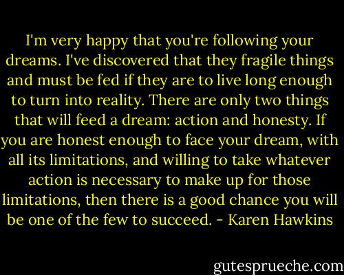 I'm very happy that you're following your dreams. I've discovered that they fragile things and must be fed if they are to live long enough to turn into reality. There are only two things that will feed a dream: action and honesty. If you are honest enough to face your dream, with all its limitations, and willing to take whatever action is necessary to make up for those limitations, then there is a good chance you will be one of the few to succeed. - Karen Hawkins
