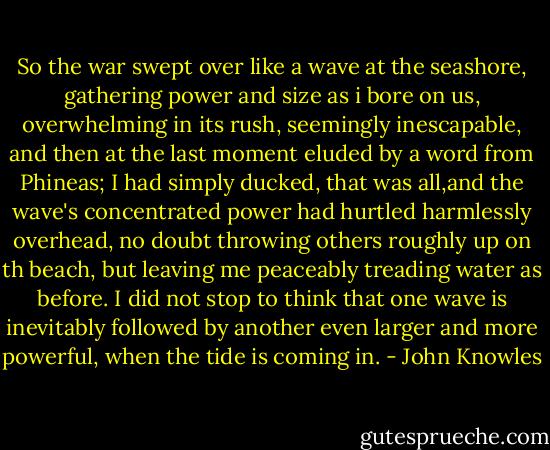 So the war swept over like a wave at the seashore, gathering power and size as i bore on us, overwhelming in its rush, seemingly inescapable, and then at the last moment eluded by a word from Phineas; I had simply ducked, that was all,and the wave's concentrated power had hurtled harmlessly overhead, no doubt throwing others roughly up on th beach, but leaving me peaceably treading water as before. I did not stop to think that one wave is inevitably followed by another even larger and more powerful, when the tide is coming in. - John Knowles