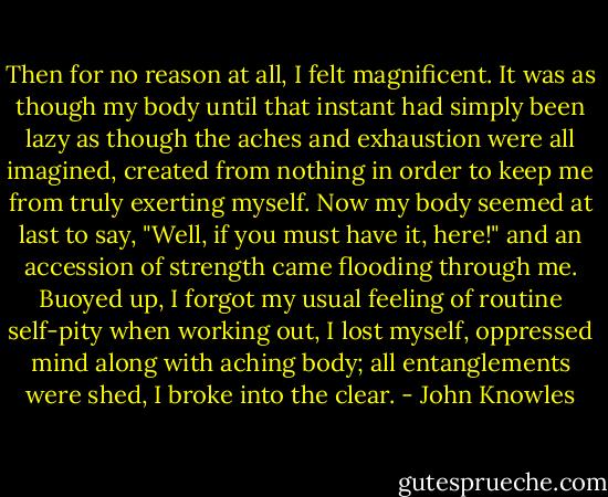 Then for no reason at all, I felt magnificent. It was as though my body until that instant had simply been lazy as though the aches and exhaustion were all imagined, created from nothing in order to keep me from truly exerting myself. Now my body seemed at last to say, "Well, if you must have it, here!" and an accession of strength came flooding through me. Buoyed up, I forgot my usual feeling of routine self-pity when working out, I lost myself, oppressed mind along with aching body; all entanglements were shed, I broke into the clear. - John Knowles