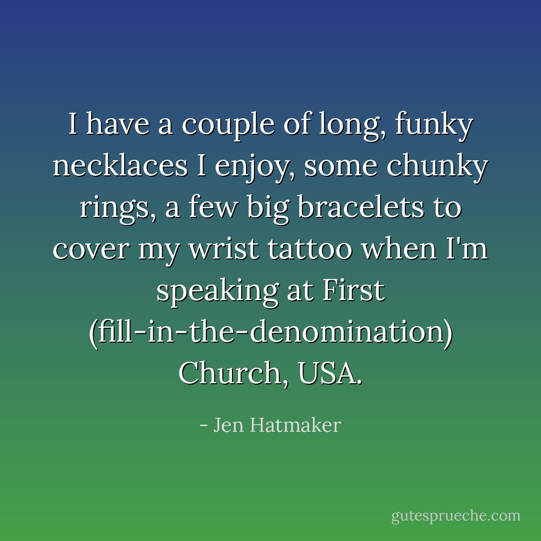I have a couple of long, funky necklaces I enjoy, some chunky rings, a few big bracelets to cover my wrist tattoo when I'm speaking at First (fill-in-the-denomination) Church, USA. - Jen Hatmaker