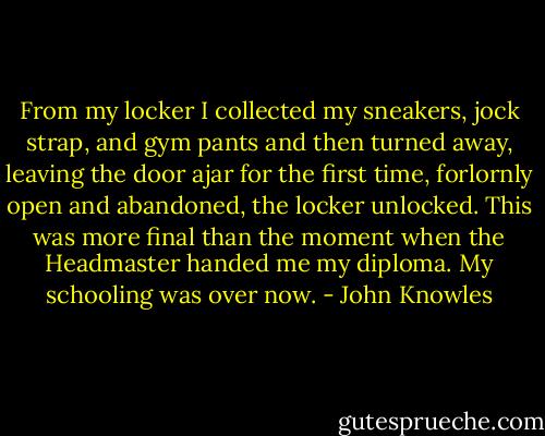 From my locker I collected my sneakers, jock strap, and gym pants and then turned away, leaving the door ajar for the first time, forlornly open and abandoned, the locker unlocked. This was more final than the moment when the Headmaster handed me my diploma. My schooling was over now. - John Knowles