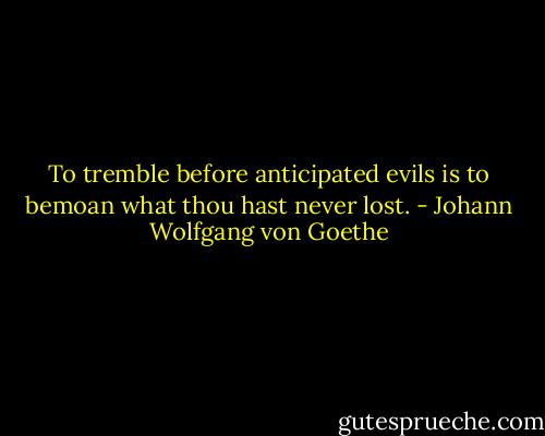 To tremble before anticipated evils is to bemoan what thou hast never lost. - Johann Wolfgang von Goethe