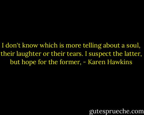 I don't know which is more telling about a soul, their laughter or their tears. I suspect the latter, but hope for the former, - Karen Hawkins