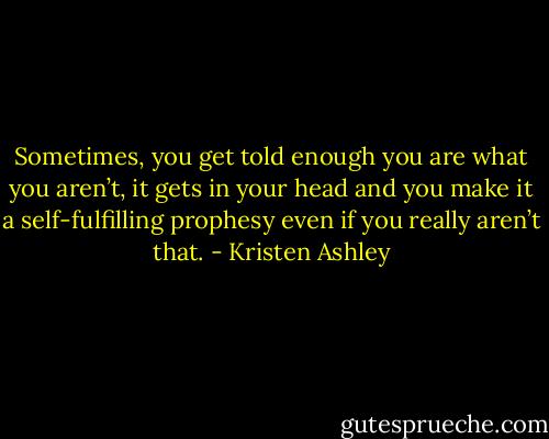 Sometimes, you get told enough you are what you aren’t,<br />it gets in your head and you make it a self-fulfilling<br />prophesy even if you really aren’t that. - Kristen Ashley