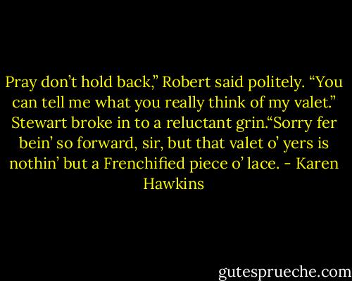 Pray don’t hold back,” Robert said politely. “You can tell me what you really think of my valet.” Stewart broke in to a reluctant grin.“Sorry fer bein’ so forward, sir, but that valet o’ yers is nothin’ but a Frenchified piece o’ lace. - Karen Hawkins