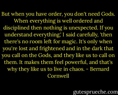 But when you have order, you don't need Gods. When everything is well ordered and disciplined then nothing is unexpected. If you understand everything,' I said carefully, 'then there's no room left for magic. It's only when you're lost and frightened and in the dark that you call on the Gods, and they like us to call on them. It makes them feel powerful, and that's why they like us to live in chaos. - Bernard Cornwell
