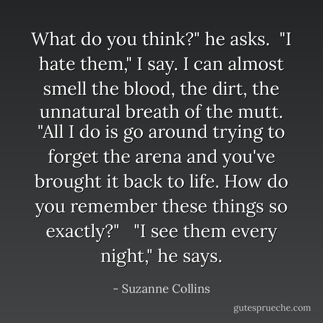 What do you think?" he asks.<br /><br />"I hate them," I say. I can almost smell the blood, the dirt, the unnatural breath of the mutt. "All I do is go around trying to forget the arena and you've brought it back to life. How do you remember these things so exactly?" <br /><br />"I see them every night," he says. - Suzanne Collins