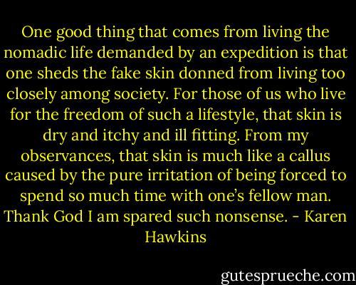 One good thing that comes from living the nomadic life demanded by an expedition is that one sheds the fake skin donned from living too closely among society. For those of us who live for the freedom of such a lifestyle, that skin is dry and itchy and ill fitting. From my observances, that skin is much like a callus caused by the pure irritation of being forced to spend so much time with one’s fellow man. Thank God I am spared such nonsense. - Karen Hawkins