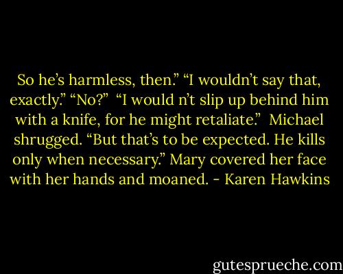 So he’s harmless, then.”<br />“I wouldn’t say that, exactly.”<br />“No?” <br />“I would n’t slip up behind him with a knife, for he might retaliate.” <br />Michael shrugged. “But that’s to be expected. He kills only when necessary.”<br />Mary covered her face with her hands and moaned. - Karen Hawkins