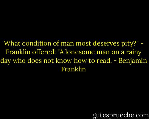 What condition of man most deserves pity?" - Franklin offered: "A lonesome man on a rainy day who does not know how to read. - Benjamin Franklin
