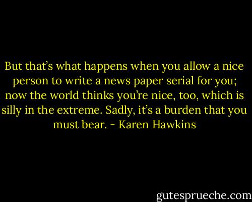 But that’s what happens when you allow a nice person to write a news paper serial for you; now the world thinks you’re nice, too, which is silly in the extreme. Sadly, it’s a burden that you must bear. - Karen Hawkins