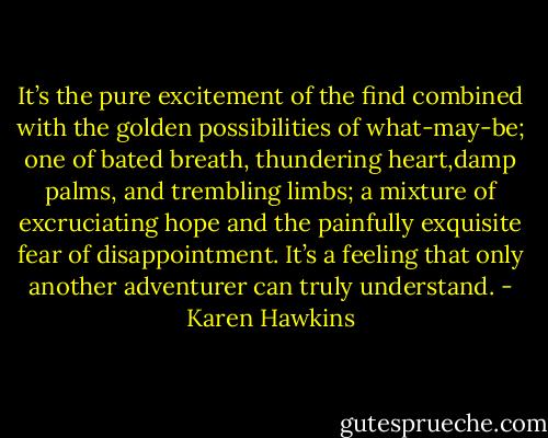It’s the pure excitement of the find combined with the golden possibilities of what-may-be; one of bated breath, thundering heart,damp palms, and trembling limbs; a mixture of excruciating hope and the painfully exquisite fear of disappointment. It’s a feeling that only another adventurer can truly understand. - Karen Hawkins