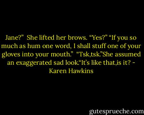 Jane?”<br /> She lifted her brows. “Yes?”<br />“If you so much as hum one word, I shall stuff one of your gloves into your mouth.” <br />“Tsk,tsk.”She assumed an exaggerated sad look.“It’s like that,is it? - Karen Hawkins