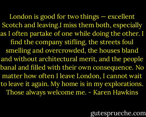 London is good for two things — excellent Scotch and leaving.I miss them both, especially as I often partake of one while doing the other. I find the company stifling, the streets foul smelling and overcrowded, the houses bland and without architectural merit, and the people banal and filled with their own consequence. No matter how often I leave London, I cannot wait to leave it again. My home is in my explorations. Those always welcome me. - Karen Hawkins