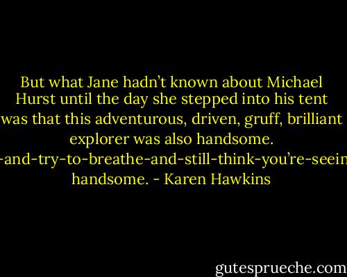 But what Jane hadn’t known about Michael Hurst until the day she stepped into his tent was that this adventurous, driven, gruff, brilliant explorer was also handsome. Blink-twice-and-try-to-breathe-and-still-think-you’re-seeing-an-angel handsome. - Karen Hawkins