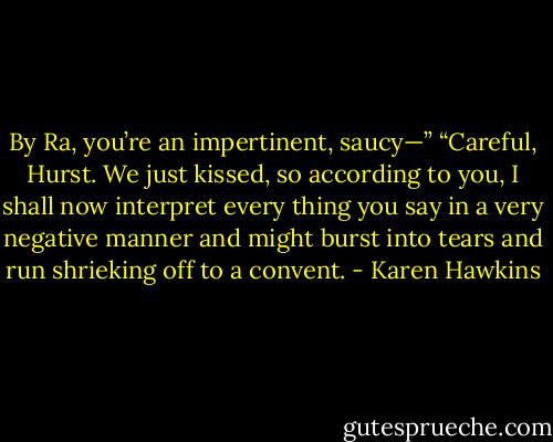 By Ra, you’re an impertinent, saucy—” “Careful, Hurst. We just kissed, so according to you, I shall now interpret every thing you say in a very negative manner and might burst into tears and run shrieking off to a convent. - Karen Hawkins