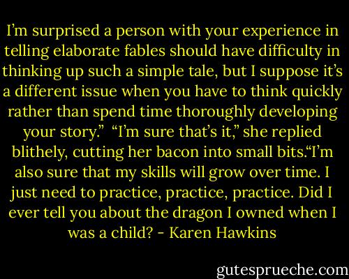 I’m surprised a person with your experience in telling elaborate fables should have difficulty in thinking up such a simple tale, but I suppose it’s a different issue when you have to think quickly rather than spend time thoroughly developing your story.” <br />“I’m sure that’s it,” she replied blithely, cutting her bacon into small bits.“I’m also sure that my skills will grow over time. I just need to practice, practice, practice. Did I ever tell you about the dragon I owned when I was a child? - Karen Hawkins
