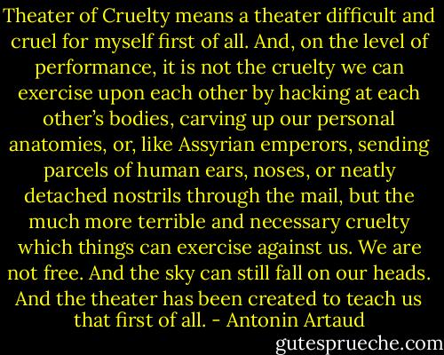 Theater of Cruelty means a theater difficult and cruel for myself first of all. And, on the level of performance, it is not the cruelty we can exercise upon each other by hacking at each other’s bodies, carving up our personal anatomies, or, like Assyrian emperors, sending parcels of human ears, noses, or neatly detached nostrils through the mail, but the much more terrible and necessary cruelty which things can exercise against us. We are not free. And the sky can still fall on our heads. And the theater has been created to teach us that first of all. - Antonin Artaud