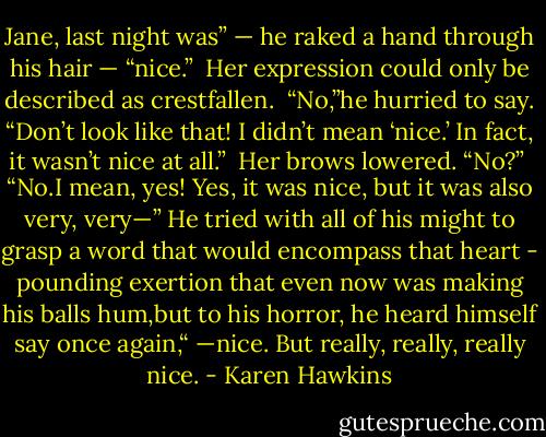 Jane, last night was” — he raked a hand through his hair — “nice.” <br />Her expression could only be described as crestfallen. <br />“No,”he hurried to say. “Don’t look like that! I didn’t mean ‘nice.’ In fact, it wasn’t nice at all.” <br />Her brows lowered. “No?” <br />“No.I mean, yes! Yes, it was nice, but it was also very, very—” He tried with all of his might to grasp a word that would encompass that heart - pounding exertion that even now was making his balls hum,but to his horror, he heard himself say once again,“ —nice. But really, really, really nice. - Karen Hawkins