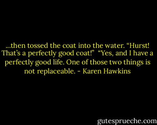 ...then tossed the coat into the water. “Hurst! That’s a perfectly good coat!” <br />“Yes, and I have a perfectly good life. One of those two things is not replaceable. - Karen Hawkins