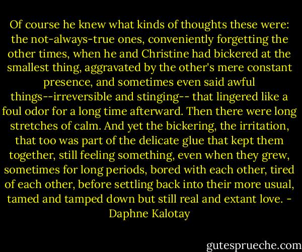 Of course he knew what kinds of thoughts these were: the not-always-true ones, conveniently forgetting the other times, when he and Christine had bickered at the smallest thing, aggravated by the other's mere constant presence, and sometimes even said awful things--irreversible and stinging-- that lingered like a foul odor for a long time afterward. Then there were long stretches of calm. And yet the bickering, the irritation, that too was part of the delicate glue that kept them together, still feeling something, even when they grew, sometimes for long periods, bored with each other, tired of each other, before settling back into their more usual, tamed and tamped down but still real and extant love. - Daphne Kalotay