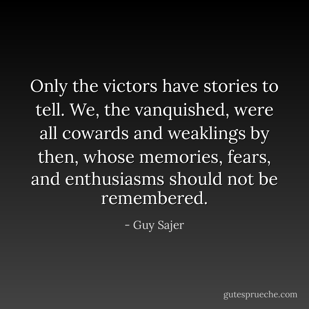 Only the victors have stories to tell. We, the vanquished, were all cowards and weaklings by then, whose memories, fears, and enthusiasms should not be remembered. - Guy Sajer