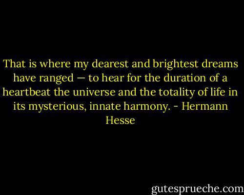 That is where my dearest and brightest dreams have ranged — to hear for the duration of a heartbeat the universe and the totality of life in its mysterious, innate harmony. - Hermann Hesse
