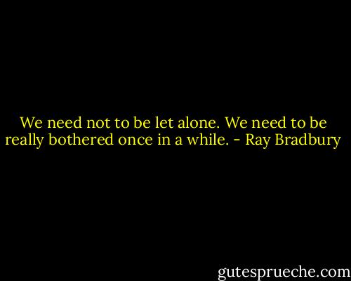 We need not to be let alone. We need to be really bothered once in a while. - Ray Bradbury