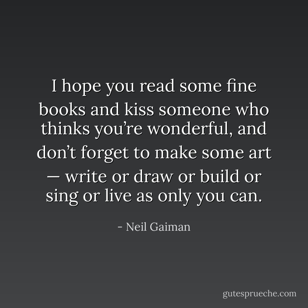 I hope you read some fine books and kiss someone who thinks you’re wonderful, and don’t forget to make some art — write or draw or build or sing or live as only you can. - Neil Gaiman