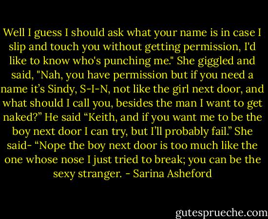 Well I guess I should ask what your name is in case I slip and touch you without getting permission, I'd like to know who's punching me." She giggled and said, "Nah, you have permission but if you need a name it’s Sindy, S-I-N, not like the girl next door, and what should I call you, besides the man I want to get naked?” He said “Keith, and if you want me to be the boy next door I can try, but I’ll probably fail.” She said- “Nope the boy next door is too much like the one whose nose I just tried to break; you can be the sexy stranger. - Sarina Asheford