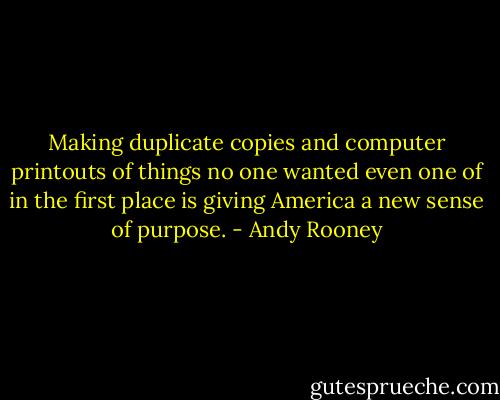 Making duplicate copies and computer printouts of things no one wanted even one of in the first place is giving America a new sense of purpose. - Andy Rooney