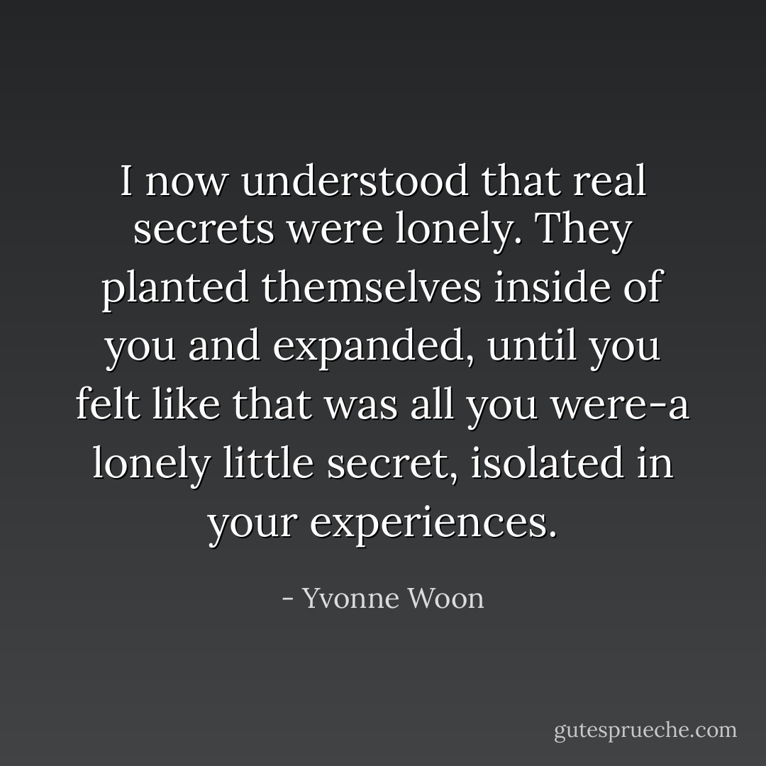 I now understood that real secrets were lonely. They planted themselves inside of you and expanded, until you felt like that was all you were-a lonely little secret, isolated in your experiences. - Yvonne Woon