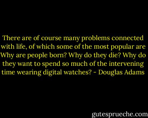 There are of course many problems connected with life, of which some of the most popular are Why are people born? Why do they die? Why do they want to spend so much of the intervening time wearing digital watches? - Douglas Adams
