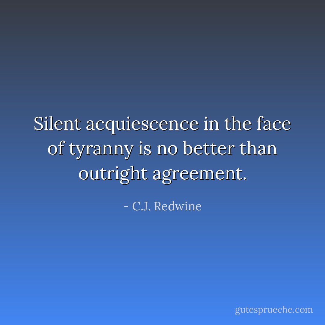 Silent acquiescence in the face of tyranny is no better than outright agreement. - C.J. Redwine