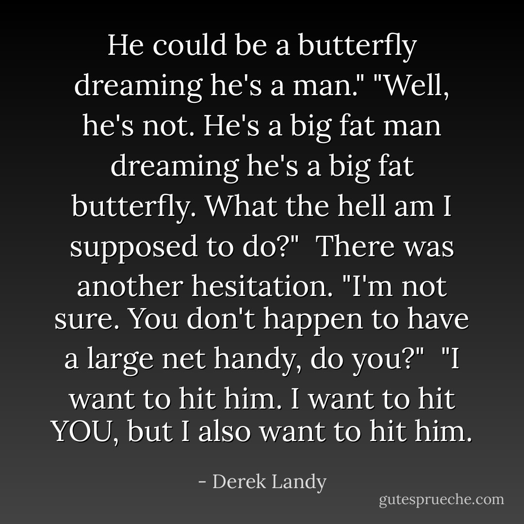 He could be a butterfly dreaming he's a man."<br />"Well, he's not. He's a big fat man dreaming he's a big fat butterfly. What the hell am I supposed to do?"<br /> There was another hesitation. "I'm not sure. You don't happen to have a large net handy, do you?"<br /> "I want to hit him. I want to hit YOU, but I also want to hit him. - Derek Landy
