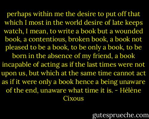 perhaps within me the desire to put off that which I most in the world desire of late keeps watch, I mean, to write a book but a wounded book, a contentious, broken book, a book not pleased to be a book, to be only a book, to be born in the absence of my friend, a book incapable of acting as if the last times were not upon us, but which at the same time cannot act as if it were only a book hence a being unaware of the end, unaware what time it is. - Hélène Cixous