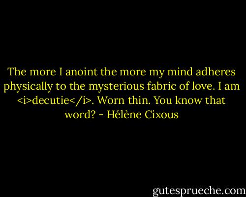 The more I anoint the more my mind adheres physically to the mysterious fabric of love.<br />I am <i>decutie</i>. Worn thin. You know that word? - Hélène Cixous