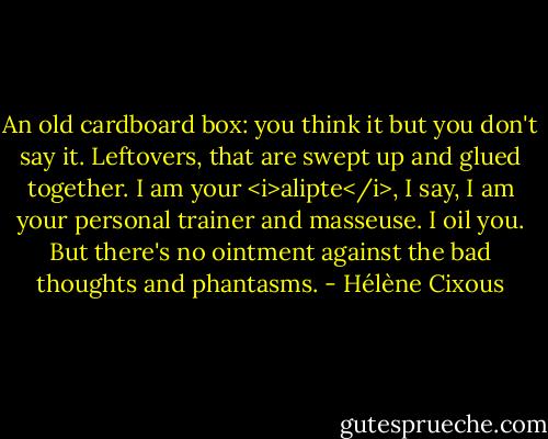 An old cardboard box: you think it but you don't say it.<br />Leftovers, that are swept up and glued together.<br />I am your <i>alipte</i>, I say, I am your personal trainer and masseuse. I oil you.<br />But there's no ointment against the bad thoughts and phantasms. - Hélène Cixous