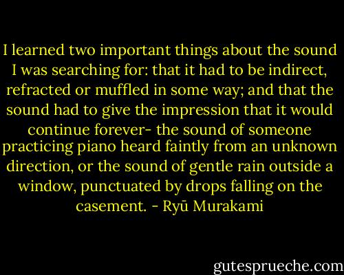 I learned two important things about the sound I was searching for: that it had to be indirect, refracted or muffled in some way; and that the sound had to give the impression that it would continue forever- the sound of someone practicing piano heard faintly from an unknown direction, or the sound of gentle rain outside a window, punctuated by drops falling on the casement. - Ryū Murakami