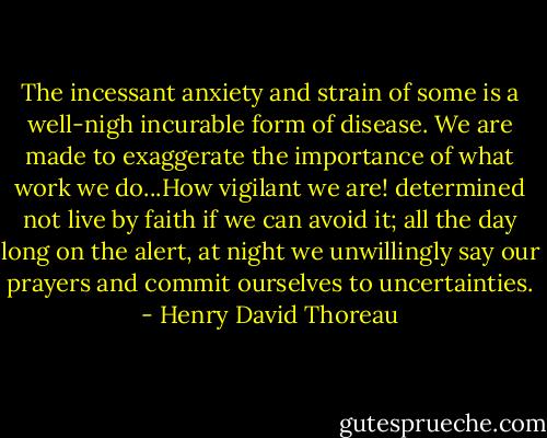 The incessant anxiety and strain of some is a well-nigh incurable form of disease. We are made to exaggerate the importance of what work we do...How vigilant we are! determined not live by faith if we can avoid it; all the day long on the alert, at night we unwillingly say our prayers and commit ourselves to uncertainties. - Henry David Thoreau